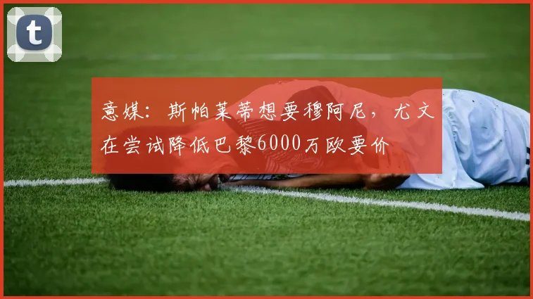 意媒：斯帕莱蒂想要穆阿尼，尤文在尝试降低巴黎6000万欧要价