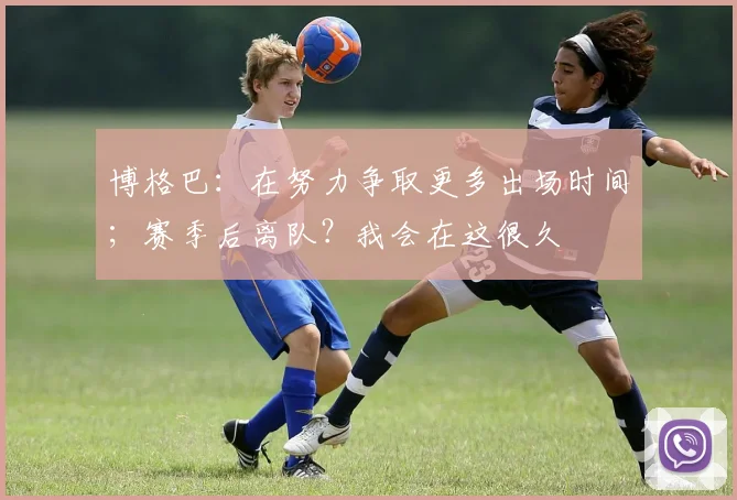 博格巴：在努力争取更多出场时间；赛季后离队？我会在这很久