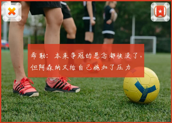 希勒：本来争冠的悬念都快没了，但阿森纳又给自己施加了压力