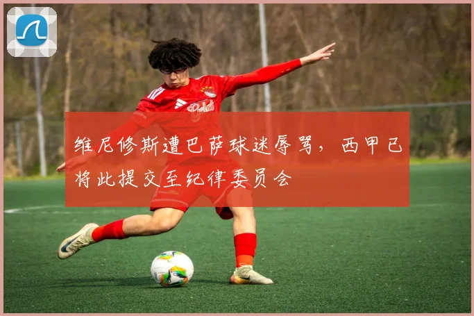 维尼修斯遭巴萨球迷辱骂，西甲已将此提交至纪律委员会
