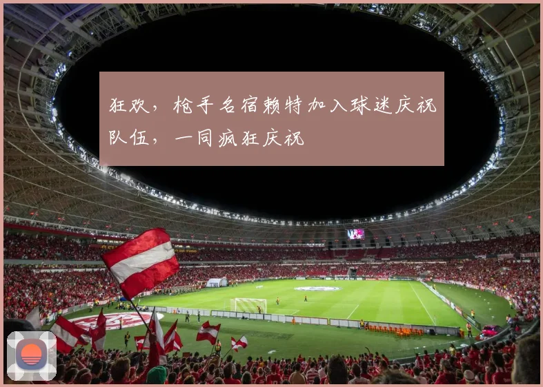 狂欢，枪手名宿赖特加入球迷庆祝队伍，一同疯狂庆祝